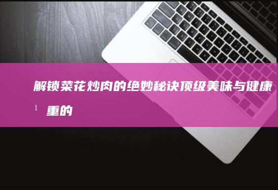 解锁菜花炒肉的绝妙秘诀：顶级美味与健康并重的烹饪指南